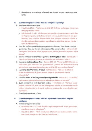 E. Quando uma pessoa teme a Deus ele vai virar do pecado e viver uma vida
         santa.



III. Quando uma pessoa teme a Deus ela tem plena segurança.
    A. Vamos ver alguns versículos:
       • Provérbios 14:26 – “No temor do SENHOR He firme confiança e ele será um
           refugio para seus filhos”,
       • Eclesiastes 8:12-13 – “Ainda que o pecador faça o mal cem vezes, e os dias
           se lhe prolonguem, contudo eu sei com certeza, que bem sucede aos que
           temem a Deus, aos que temem diante dele. Porém o ímpio não ira bem, e
           ele não prolongará os seus dias, que são como a sombra; porque ele não
           teme diante de Deus;
    B. Uma das razões que existe segurança quando si teme a Deus é que a pessoa
       que teme a Deus ela vive em intima comunhão com o Senhor – Salmos 25:14 –
       “O segredo do SENHOR é com aqueles que o temem; e ele lhes mostrará a sua
       aliança”.
    C. Isto faz com que você tenha a Segurança da Proteção de Deus – Salmos 34:7 –
       “O anjo do SENHOR acampa-se ao redor dos que o temem, e o livra”.
    D. Segurança da Provisão de Deus – Salmos 34:9-10 –“Temei ao SENHOR, vós, os
       seus santos, pois nada falta aos que o temem. Os filhos dos leões necessitam e
       sofrem fome, mas àqueles que buscam ao SENHOR bem nenhum faltará”.
    E. Segurança dos Propósitos de Deus – Salmos 33:18 – “Eis que os olhos do
       SENHOR estão sobre os que o temem, sobre os que esperam na sua
       misericórdia”.
    F. Sabemos todos os nossos pecados foram perdoados – I João 2:12 – “Filhinhos,
       escrevo-vos, porque pelo seu nome vão são perdoados os pecados”.
    G. Quem teme a Deus pode dizer com certeza - I Timóteo 1:12 – “Por cuja causa
       padeço também isto, mas não me envergonho; porque eu sei em quem tenho
       crido, e estou bem certo de que é poderoso para guardar o meu depósito até
       àquele dia”.
    H. Quando alguém teme a Deus .


IV.  Quando uma pessoa teme a Deus ela experimenta verdadeira alegria e
     satisfação.
  A. Vamos ver alguns versículos:
     • Provérbios 13:13 – “O que despreza a palavra perecerá, mas o que teme o
         mandamento será galardoado”.
     • Provérbios 28:14 – “Bem-aventurado o homem que continuamente teme;
         mas o que endurece o seu coração cairá no mal”.
 