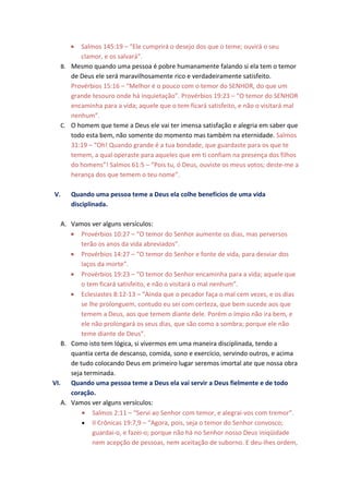 • Salmos 145:19 – “Ele cumprirá o desejo dos que o teme; ouvirá o seu
        clamor, e os salvará”.
  B. Mesmo quando uma pessoa é pobre humanamente falando si ela tem o temor
     de Deus ele será maravilhosamente rico e verdadeiramente satisfeito.
     Provérbios 15:16 – “Melhor é o pouco com o temor do SENHOR, do que um
     grande tesouro onde há inquietação”. Provérbios 19:23 – “O temor do SENHOR
     encaminha para a vida; aquele que o tem ficará satisfeito, e não o visitará mal
     nenhum”.
  C. O homem que teme a Deus ele vai ter imensa satisfação e alegria em saber que
     todo esta bem, não somente do momento mas também na eternidade. Salmos
     31:19 – “Oh! Quando grande é a tua bondade, que guardaste para os que te
     temem, a qual operaste para aqueles que em ti confiam na presença dos filhos
     do homens”! Salmos 61:5 – “Pois tu, ó Deus, ouviste os meus votos; deste-me a
     herança dos que temem o teu nome”.

V.    Quando uma pessoa teme a Deus ela colhe benefícios de uma vida
      disciplinada.

   A. Vamos ver alguns versículos:
      • Provérbios 10:27 – “O temor do Senhor aumente os dias, mas perversos
          terão os anos da vida abreviados”.
      • Provérbios 14:27 – “O temor do Senhor e fonte de vida, para desviar dos
          laços da morte”.
      • Provérbios 19:23 – “O temor do Senhor encaminha para a vida; aquele que
          o tem ficará satisfeito, e não o visitará o mal nenhum”.
      • Eclesiastes 8:12-13 – “Ainda que o pecador faça o mal cem vezes, e os dias
          se lhe prolonguem, contudo eu sei com certeza, que bem sucede aos que
          temem a Deus, aos que temem diante dele. Porém o ímpio não ira bem, e
          ele não prolongará os seus dias, que são como a sombra; porque ele não
          teme diante de Deus”.
   B. Como isto tem lógica, si vivermos em uma maneira disciplinada, tendo a
      quantia certa de descanso, comida, sono e exercício, servindo outros, e acima
      de tudo colocando Deus em primeiro lugar seremos imortal ate que nossa obra
      seja terminada.
VI. Quando uma pessoa teme a Deus ela vai servir a Deus fielmente e de todo
      coração.
   A. Vamos ver alguns versículos:
          • Salmos 2:11 – “Servi ao Senhor com temor, e alegrai-vos com tremor”.
          • II Crônicas 19:7,9 – “Agora, pois, seja o temor do Senhor convosco;
              guardai-o, e fazei-o; porque não há no Senhor nosso Deus iniqüidade
              nem acepção de pessoas, nem aceitação de suborno. E deu-lhes ordem,
 