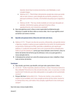 dizendo: Assim fazei no temor do Senhor, com fidelidade, e com
             coração íntegro.
          • Hebreus 11:7 – “Pela fé Noé, divinamente avisado das coisas que ainda
             não se viam, temeu e, para salvação da sua família, preparou a arca,
             pela qual condenou o mundo, e foi herdeiro da justiça que é segundo a
             fé”.
          • Hebreus 12:28 – “Por isso, tendo recebido um reino que não pode ser
             abalado, retenhamos a graça, pela qual sirvamos a Deus
             agradavelmente, com reverencia e piedade”.
   B. Que coisa gloriosa servir a Deus e estar esperando humildemente pela
      liderança e o poder de Deus sobre as nossas vidas. Isto é o que significa servir
      ao Senhor com temor e tremor.

VII.   Quando uma pessoa teme a Deus ela será mais com Jesus.

   A. Hebreus 5:7-9 – “O qual, nos dias da sua carne, oferecendo, com grande clamor
      e lágrimas, orações e suplicas ao que o podia livrar da morte, foi ouvido quanto
      ao que temia. Ainda que era filho, aprendeu a obediência, por aquilo que
      padeceu. E, sendo ele consumado, veio a ser a causa da eterna salvação para
      todos os que lhe obedecem; Lemos que nosso Salvador como homem, viveu no
      temor do Senhor de tal forma que Se ofereceu ir ate a cruz para garantir a
      nossa salvação eterna.
   B. Si desejássemos sempre ser como Ele sempre procurar viver, trabalhar e fazer
      tudo no temor do Senhor.

Conclusao:
   A. Que estudo, que tema, que desafio, será que vale a pena temer a Deus.
   B. Jó 1:9-10 – “Então respondeu satanás ao Senhor, e disse: Porventura teme Jó a
       Deus debalde? Porventura tu não cercaste de sebe, a ele, e a sua casa, e a tudo
       quanto tem? A obra de suas mãos abençoaste e o seu gado se tem aumentado
       na terra”.
   C. Porque não fazer Salmos 86:11-12 – “Ensina-me, Senhor, o teu caminho, e
       andarei na tua verdade; une o meu coração ao temor do teu nome. Louvar-te-
       ei, Senhor Deus meu, com todo o meu coração, e glorificarei o teu nome para
       sempre”.

Que esta seja a nossa oração diária.

Amem!!
 
