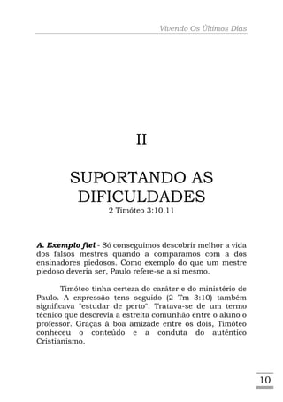 Vivendo Os Últimos Dias




                           II

         SUPORTANDO AS
          DIFICULDADES
                    2 Timóteo 3:10,11



A. Exemplo fiel - Só conseguimos descobrir melhor a vida
dos falsos mestres quando a comparamos com a dos
ensinadores piedosos. Como exemplo do que um mestre
piedoso deveria ser, Paulo refere-se a si mesmo.

        Timóteo tinha certeza do caráter e do ministério de
Paulo. A expressão tens seguido (2 Tm 3:10) também
significava "estudar de perto". Tratava-se de um termo
técnico que descrevia a estreita comunhão entre o aluno o
professor. Graças à boa amizade entre os dois, Timóteo
conheceu o conteúdo e a conduta do autêntico
Cristianismo.




                                                              10
 