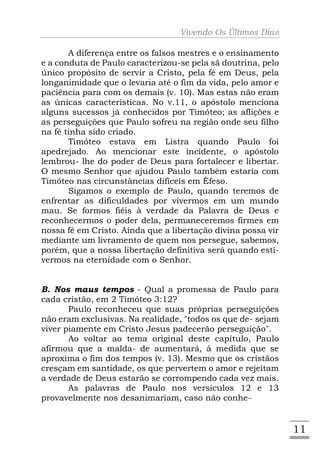 Vivendo Os Últimos Dias

       A diferença entre os falsos mestres e o ensinamento
e a conduta de Paulo caracterizou-se pela sã doutrina, pelo
único propósito de servir a Cristo, pela fé em Deus, pela
longanimidade que o levaria até o fim da vida, pelo amor e
paciência para com os demais (v. 10). Mas estas não eram
as únicas características. No v.11, o apóstolo menciona
alguns sucessos já conhecidos por Timóteo; as aflições e
as perseguições que Paulo sofreu na região onde seu filho
na fé tinha sido criado.
       Timóteo estava em Listra quando Paulo foi
apedrejado. Ao mencionar este incidente, o apóstolo
lembrou- lhe do poder de Deus para fortalecer e libertar.
O mesmo Senhor que ajudou Paulo também estaria com
Timóteo nas circunstâncias difíceis em Éfeso.
       Sigamos o exemplo de Paulo, quando teremos de
enfrentar as dificuldades por vivermos em um mundo
mau. Se formos fiéis à verdade da Palavra de Deus e
reconhecermos o poder dela, permaneceremos firmes em
nossa fé em Cristo. Ainda que a libertação divina possa vir
mediante um livramento de quem nos persegue, sabemos,
porém, que a nossa libertação definitiva será quando esti-
vermos na eternidade com o Senhor.


B. Nos maus tempos - Qual a promessa de Paulo para
cada cristão, em 2 Timóteo 3:12?
       Paulo reconheceu que suas próprias perseguições
não eram exclusivas. Na realidade, "todos os que de- sejam
viver piamente em Cristo Jesus padecerão perseguição".
       Ao voltar ao tema original deste capítulo, Paulo
afirmou que a malda- de aumentará, à medida que se
aproxima o fim dos tempos (v. 13). Mesmo que os cristãos
cresçam em santidade, os que pervertem o amor e rejeitam
a verdade de Deus estarão se corrompendo cada vez mais.
       As palavras de Paulo nos versículos 12 e 13
provavelmente nos desanimariam, caso não conhe-


                                                              11
 
