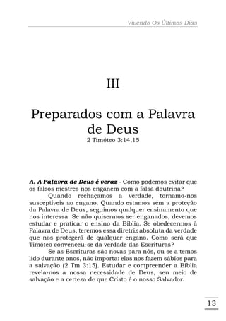 Vivendo Os Últimos Dias




                          III

Preparados com a Palavra
        de Deus
                   2 Timóteo 3:14,15




A. A Palavra de Deus é veraz - Como podemos evitar que
os falsos mestres nos enganem com a falsa doutrina?
       Quando rechaçamos a verdade, tornamo-nos
susceptíveis ao engano. Quando estamos sem a proteção
da Palavra de Deus, seguimos qualquer ensinamento que
nos interessa. Se não quisermos ser enganados, devemos
estudar e praticar o ensino da Bíblia. Se obedecermos à
Palavra de Deus, teremos essa diretriz absoluta da verdade
que nos protegerá de qualquer engano. Como será que
Timóteo convenceu-se da verdade das Escrituras?
       Se as Escrituras são novas para nós, ou se a temos
lido durante anos, não importa: elas nos fazem sábios para
a salvação (2 Tm 3:15). Estudar e compreender a Bíblia
revela-nos a nossa necessidade de Deus, seu meio de
salvação e a certeza de que Cristo é o nosso Salvador.



                                                             13
 