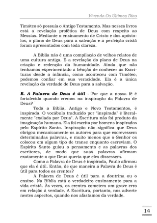 Vivendo Os Últimos Dias

Timóteo só possuía o Antigo Testamento. Mas nesses livros
está a revelação profética de Deus com respeito ao
Messias. Mediante o ensinamento de Cristo e dos apósto-
los, o plano de Deus para a salvação e a perfeição cristã
foram apresentados com toda clareza.

       A Bíblia não é uma compilação de velhos relatos de
uma cultura antiga. É a revelação do plano de Deus na
criação e redenção da humanidade. Ainda que não
tenhamos experimentado a bênção de conhecer as Escri-
turas desde a infância, como aconteceu com Timóteo,
podemos confiar em sua veracidade. Ela é a única
revelação da verdade de Deus para a salvação.

B. A Palavra de Deus é útil - Por que a nossa fé é
fortalecida quando cremos na inspiração da Palavra de
Deus?
       Toda a Bíblia, Antigo e Novo Testamentos, é
inspirada. O vocábulo traduzido por "inspirada" é literal-
mente "exalada por Deus". A Escritura não foi produto da
imaginação humana. Ela foi escrita por homens inspirados
pelo Espírito Santo. Inspiração não significa que Deus
obrigou mecanicamente os autores para que escrevessem
determinadas palavras, e muito menos que o Senhor os
colocou em algum tipo de transe enquanto escreviam. O
Espírito Santo guiou o pensamento e as palavras dos
escritores, de modo que suas palavras afirmam
exatamente o que Deus queria que eles dissessem.
       Como a Palavra de Deus é inspirada, Paulo afirmou
que ela é útil. Então, de que maneira a Palavra de Deus é
útil para todos os crentes?
       A Palavra de Deus é útil para a doutrina ou o
ensino. Na Bíblia está o verdadeiro ensinamento para a
vida cristã. Às vezes, os crentes cometem um grave erro
em relação à verdade. A Escritura, portanto, nos adverte
nestes aspectos, quando nos afastamos da verdade.


                                                             14
 