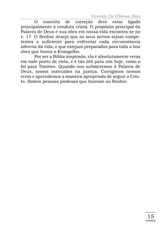 Vivendo Os Últimos Dias
       O conceito de correção deve estar ligado
principalmente à conduta cristã. O propósito principal da
Palavra de Deus e sua obra em nossa vida encontra-se no
v. 17. O Senhor deseja que os seus servos sejam compe-
tentes o suficiente para enfrentar cada circunstância
adversa da vida, e que estejam preparados para toda a boa
obra que honra o Evangelho.
       Por ser a Bíblia inspirada, ela é absolutamente veraz
em todo ponto de vista, e é tão útil para nós hoje, como o
foi para Timóteo. Quando nos submetemos à Palavra de
Deus, somos instruídos na justiça. Corrigimos nossos
erros e aprendemos a maneira apropriada de seguir a Cris-
to. Somos pessoas piedosas que honram ao Senhor.




                                                               15
 