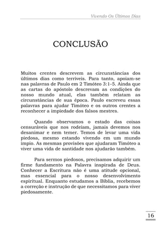Vivendo Os Últimos Dias




              CONCLUSÃO


Muitos crentes descrevem as circunstâncias dos
últimos dias como terríveis. Para tanto, apoiam-se
nas palavras de Paulo em 2 Timóteo 3:1-5. Ainda que
as cartas do apóstolo descrevam as condições do
nosso mundo atual, elas também relatam as
circunstâncias de sua época. Paulo escreveu essas
palavras para ajudar Timóteo e os outros crentes a
reconhecer a impiedade dos falsos mestres.

      Quando observamos o estado das coisas
censuráveis que nos rodeiam, jamais devemos nos
desanimar e nem temer. Temos de levar uma vida
piedosa, mesmo estando vivendo em um mundo
ímpio. As mesmas provisões que ajudaram Timóteo a
viver uma vida de santidade nos ajudarão também.

       Para sermos piedosos, precisamos adquirir um
firme fundamento na Palavra inspirada de Deus.
Conhecer a Escritura não é uma atitude opcional,
mas essencial para o nosso desenvolvimento
espiritual. Enquanto estudamos a Bíblia, recebemos
a correção e instrução de que necessitamos para viver
piedosamente.




                                                        16
 