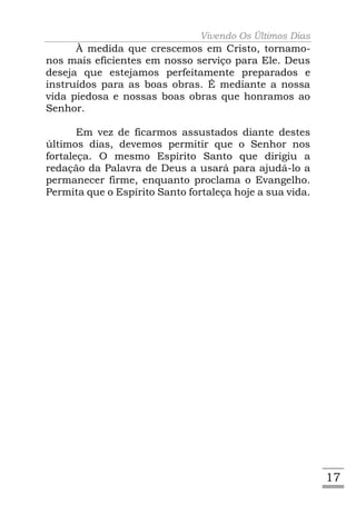 Vivendo Os Últimos Dias
      À medida que crescemos em Cristo, tornamo-
nos mais eficientes em nosso serviço para Ele. Deus
deseja que estejamos perfeitamente preparados e
instruídos para as boas obras. É mediante a nossa
vida piedosa e nossas boas obras que honramos ao
Senhor.

       Em vez de ficarmos assustados diante destes
últimos dias, devemos permitir que o Senhor nos
fortaleça. O mesmo Espírito Santo que dirigiu a
redação da Palavra de Deus a usará para ajudá-lo a
permanecer firme, enquanto proclama o Evangelho.
Permita que o Espírito Santo fortaleça hoje a sua vida.




                                                          17
 