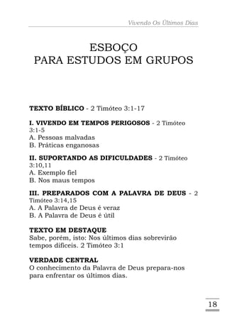 Vivendo Os Últimos Dias



         ESBOÇO
 PARA ESTUDOS EM GRUPOS



TEXTO BÍBLICO - 2 Timóteo 3:1-17

I. VIVENDO EM TEMPOS PERIGOSOS - 2 Timóteo
3:1-5
A. Pessoas malvadas
B. Práticas enganosas
II. SUPORTANDO AS DIFICULDADES - 2 Timóteo
3:10,11
A. Exemplo fiel
B. Nos maus tempos
III. PREPARADOS COM A PALAVRA DE DEUS - 2
Timóteo 3:14,15
A. A Palavra de Deus é veraz
B. A Palavra de Deus é útil

TEXTO EM DESTAQUE
Sabe, porém, isto: Nos últimos dias sobrevirão
tempos difíceis. 2 Timóteo 3:1

VERDADE CENTRAL
O conhecimento da Palavra de Deus prepara-nos
para enfrentar os últimos dias.



                                                         18
 