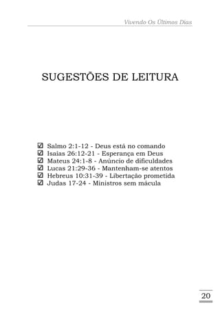Vivendo Os Últimos Dias




SUGESTÕES DE LEITURA




Salmo 2:1-12 - Deus está no comando
Isaías 26:12-21 - Esperança em Deus
Mateus 24:1-8 - Anúncio de dificuldades
Lucas 21:29-36 - Mantenham-se atentos
Hebreus 10:31-39 - Libertação prometida
Judas 17-24 - Ministros sem mácula




                                                 20
 
