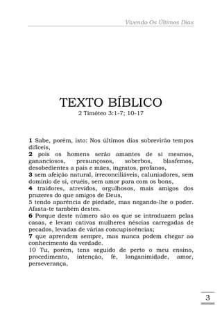 Vivendo Os Últimos Dias




          TEXTO BÍBLICO
                 2 Timóteo 3:1-7; 10-17



1 Sabe, porém, isto: Nos últimos dias sobrevirão tempos
difíceis,
2 pois os homens serão amantes de si mesmos,
gananciosos,     presunçosos,     soberbos,     blasfemos,
desobedientes a pais e mães, ingratos, profanos,
3 sem afeição natural, irreconciliáveis, caluniadores, sem
domínio de si, cruéis, sem amor para com os bons,
4 traidores, atrevidos, orgulhosos, mais amigos dos
prazeres do que amigos de Deus,
5 tendo aparência de piedade, mas negando-lhe o poder.
Afasta-te também destes.
6 Porque deste número são os que se introduzem pelas
casas, e levam cativas mulheres néscias carregadas de
pecados, levadas de várias concupiscências;
7 que aprendem sempre, mas nunca podem chegar ao
conhecimento da verdade.
10 Tu, porém, tens seguido de perto o meu ensino,
procedimento, intenção, fé, longanimidade, amor,
perseverança,




                                                             3
 