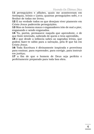 Vivendo Os Últimos Dias
11 perseguições e aflições, quais me aconteceram em
Antioquia, Icônio e Listra; quantas perseguições sofri, e o
Senhor de todas me livrou.
12 E na verdade todos os que desejam viver piamente em
Cristo Jesus padecerão perseguições.
13 Mas os homens maus e enganadores irão de mal a pior,
enganando e sendo enganados.
14 Tu, porém, permanece naquilo que aprendeste, e de
que foste inteirado, sabendo de quem o tens aprendido,
15 e que desde a infância sabes as sagradas letras, que
podem fazer-te sábio para a salvação, pela fé que há em
Cristo Jesus.
16 Toda Escritura é divinamente inspirada e proveitosa
para ensinar, para repreender, para corrigir, para instruir
em justiça;
17 a fim de que o homem de Deus seja perfeito e
perfeitamente preparado para toda boa obra.




                                                              4
 