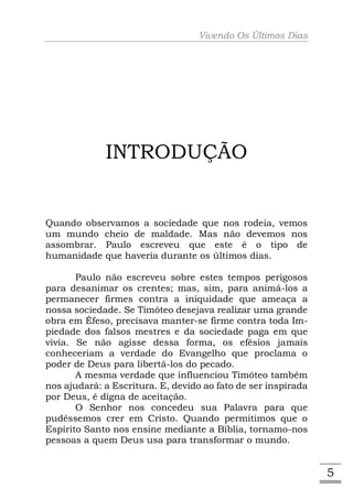 Vivendo Os Últimos Dias




             INTRODUÇÃO


Quando observamos a sociedade que nos rodeia, vemos
um mundo cheio de maldade. Mas não devemos nos
assombrar. Paulo escreveu que este é o tipo de
humanidade que haveria durante os últimos dias.

       Paulo não escreveu sobre estes tempos perigosos
para desanimar os crentes; mas, sim, para animá-los a
permanecer firmes contra a iniquidade que ameaça a
nossa sociedade. Se Timóteo desejava realizar uma grande
obra em Éfeso, precisava manter-se firme contra toda Im-
piedade dos falsos mestres e da sociedade paga em que
vivia. Se não agisse dessa forma, os efésios jamais
conheceriam a verdade do Evangelho que proclama o
poder de Deus para libertá-los do pecado.
       A mesma verdade que influenciou Timóteo também
nos ajudará: a Escritura. E, devido ao fato de ser inspirada
por Deus, é digna de aceitação.
       O Senhor nos concedeu sua Palavra para que
pudéssemos crer em Cristo. Quando permitimos que o
Espírito Santo nos ensine mediante a Bíblia, tornamo-nos
pessoas a quem Deus usa para transformar o mundo.


                                                               5
 