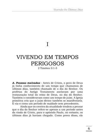 Vivendo Os Últimos Dias




                           I

   VIVENDO EM TEMPOS
       PERIGOSOS
                    2 Timóteo 3:1-5




A. Pessoas malvadas - Antes de Cristo, o povo de Deus
já tinha conhecimento de um tempo que chamamos de
últimos dias, também chamado de o dia do Senhor. Os
profetas do Antigo Testamento anelavam por uma
restauração total do reino de Deus, no dia do Senhor.
Também o consideravam como um tempo de juízo. A Igreja
primitiva cria que o juízo divino também se manifestaria.
E via-o como um período de maldade sem precedentes.
       Ainda que os crentes da atualidade tendem a pensar
que o dia do Senhor refere-se apenas a um período antes
da vinda de Cristo, para o apóstolo Paulo, no entanto, os
últimos dias já haviam chegado. Como prova disso, ele




                                                            6
 