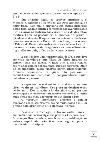 Vivendo Os Últimos Dias
enumerou os males que caracterizam esse tempo (2 Tm
3:1-5).
        Em primeiro lugar, as pessoas amariam a si
mesmas. O egoísmo é o oposto do que Deus gostaria que o
amor fosse. Este mal é originário em outros malefícios
dessa lista. Os que amam a si mesmos são avarentos. Isto
inclui o amor ao dinheiro, tão evidente na vida dos falsos
mestres. Como só pensam em si mesmos, vituperam e
ofendem os demais. E aqui entra o relacionamento dessas
pessoas com seus pais. Em vez de honrá-los, como ordena
a Palavra de Deus, estes malvados desobedecem- lhes. Um
dos resultados naturais do egoísmo e da desobediência é a
ingratidão aos pais, a Deus e às demais pessoas.

       A santidade é uma característica de Deus que deve
ser vista na vida de seus filhos. Os falsos mestres, no
entanto, não são santos. A frase sem afeição natural
refere-se ao caráter pouco amável que eles possuem. O fato
de os malvados falsos mestres serem irreconciliáveis,
torna-os desumanos, os quais não procuram a
reconciliação com os outros. E, por procederem assim,
caluniam as pessoas.

       A expressão sem domínio de si descreve os atos
violentos desses indivíduos. Eles precisam dominar o seu
gênio mau. Eles também são descritos como pessoas
cruéis, que dão ênfase ao seu caráter depravado. E, como
suas obras são más, aborrecem os que fazem o bem.
       O vocábulo "impetuosos" descreve o caráter
temerário dos falsos mestres. Os malvados farão o que for
preciso para alcançar os seus objetivos infames.

       Devido ao caráter egoísta dos malvados, também
são conhecidos como amigos dos prazeres. Ocupam- se em
fazer o que lhes beneficia, sem levar em consideração os
valores espirituais. Não têm base alguma para a
moralidade ou disciplina.


                                                             7
 