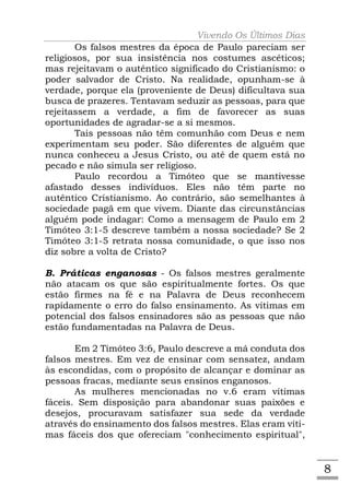 Vivendo Os Últimos Dias
       Os falsos mestres da época de Paulo pareciam ser
religiosos, por sua insistência nos costumes ascéticos;
mas rejeitavam o autêntico significado do Cristianismo: o
poder salvador de Cristo. Na realidade, opunham-se à
verdade, porque ela (proveniente de Deus) dificultava sua
busca de prazeres. Tentavam seduzir as pessoas, para que
rejeitassem a verdade, a fim de favorecer as suas
oportunidades de agradar-se a si mesmos.
       Tais pessoas não têm comunhão com Deus e nem
experimentam seu poder. São diferentes de alguém que
nunca conheceu a Jesus Cristo, ou até de quem está no
pecado e não simula ser religioso.
       Paulo recordou a Timóteo que se mantivesse
afastado desses indivíduos. Eles não têm parte no
autêntico Cristianismo. Ao contrário, são semelhantes à
sociedade pagã em que vivem. Diante das circunstâncias
alguém pode indagar: Como a mensagem de Paulo em 2
Timóteo 3:1-5 descreve também a nossa sociedade? Se 2
Timóteo 3:1-5 retrata nossa comunidade, o que isso nos
diz sobre a volta de Cristo?

B. Práticas enganosas - Os falsos mestres geralmente
não atacam os que são espiritualmente fortes. Os que
estão firmes na fé e na Palavra de Deus reconhecem
rapidamente o erro do falso ensinamento. As vítimas em
potencial dos falsos ensinadores são as pessoas que não
estão fundamentadas na Palavra de Deus.

       Em 2 Timóteo 3:6, Paulo descreve a má conduta dos
falsos mestres. Em vez de ensinar com sensatez, andam
às escondidas, com o propósito de alcançar e dominar as
pessoas fracas, mediante seus ensinos enganosos.
       As mulheres mencionadas no v.6 eram vítimas
fáceis. Sem disposição para abandonar suas paixões e
desejos, procuravam satisfazer sua sede da verdade
através do ensinamento dos falsos mestres. Elas eram víti-
mas fáceis dos que ofereciam "conhecimento espiritual",


                                                             8
 