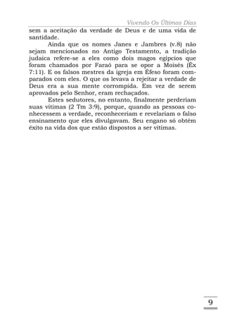 Vivendo Os Últimos Dias
sem a aceitação da verdade de Deus e de uma vida de
santidade.
       Ainda que os nomes Janes e Jambres (v.8) não
sejam mencionados no Antigo Testamento, a tradição
judaica refere-se a eles como dois magos egípcios que
foram chamados por Faraó para se opor a Moisés (Êx
7:11). E os falsos mestres da igreja em Éfeso foram com-
parados com eles. O que os levava a rejeitar a verdade de
Deus era a sua mente corrompida. Em vez de serem
aprovados pelo Senhor, eram rechaçados.
       Estes sedutores, no entanto, finalmente perderiam
suas vítimas (2 Tm 3:9), porque, quando as pessoas co-
nhecessem a verdade, reconheceriam e revelariam o falso
ensinamento que eles divulgavam. Seu engano só obtém
êxito na vida dos que estão dispostos a ser vítimas.




                                                            9
 