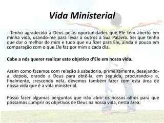 Vida Ministerial
- Tenho agradecido a Deus pelas oportunidades que Ele tem aberto em
minha vida, usando-me para levar a outros a Sua Palavra. Sei que tenho
que dar o melhor de mim e tudo que eu fizer para Ele, ainda é pouco em
comparação com o que Ele faz por mim a cada dia.
Cabe a nós querer realizar este objetivo d’Ele em nossa vida.
Assim como fazemos com relação à sabedoria, primeiramente, desejando-
a, depois, orando a Deus para obtê-la, em seguida, procurando-a e,
finalmente, crescendo nela, devemos também fazer com esta área de
nossa vida que é a vida ministerial.
Posso fazer algumas perguntas que irão abrir os nossos olhos para que
possamos cumprir os objetivos de Deus na nossa vida, nesta área:
 