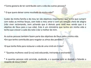 •"Como gostaria de ter contribuído com a vida das outras pessoas?
* O que quero deixar como resultado da minha vida?"
Cuidar da minha família e do meu lar são objetivos importantes que tenho que cumprir
com todas as minhas forças, com todo o meu amor e com um coração cheio de alegria
(não viver reclamando, nem achando que é demais para você mas vendo que é o
objetivo de Deus para a sua vida). Este é um ministério que tenho em minha vida e
tenho que crescer a cada dia nele e dar o melhor de mim.
As outras pessoas também fazem parte dos objetivos de Deus para a minha vida.
•Em que tenho contribuído para resgatar as almas dos perdidos?
•O que tenho feito para restaurar a vida de uma irmã em Cristo?
* "Quantas mulheres você [e eu] está educando, treinando e ensinando?
* A quantas pessoas está servindo, ajudando, e a quantas está se doando e falando a
respeito de Jesus Cristo?
 
