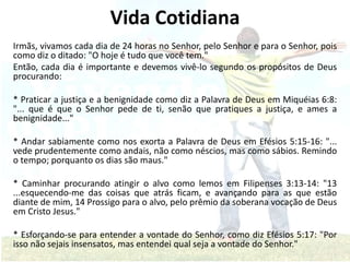 Vida Cotidiana
Irmãs, vivamos cada dia de 24 horas no Senhor, pelo Senhor e para o Senhor, pois
como diz o ditado: "O hoje é tudo que você tem."
Então, cada dia é importante e devemos vivê-lo segundo os propósitos de Deus
procurando:
* Praticar a justiça e a benignidade como diz a Palavra de Deus em Miquéias 6:8:
"... que é que o Senhor pede de ti, senão que pratiques a justiça, e ames a
benignidade..."
* Andar sabiamente como nos exorta a Palavra de Deus em Efésios 5:15-16: "...
vede prudentemente como andais, não como néscios, mas como sábios. Remindo
o tempo; porquanto os dias são maus."
* Caminhar procurando atingir o alvo como lemos em Filipenses 3:13-14: "13
...esquecendo-me das coisas que atrás ficam, e avançando para as que estão
diante de mim, 14 Prossigo para o alvo, pelo prêmio da soberana vocação de Deus
em Cristo Jesus."
* Esforçando-se para entender a vontade do Senhor, como diz Efésios 5:17: "Por
isso não sejais insensatos, mas entendei qual seja a vontade do Senhor."
 