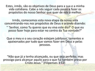 Estes, irmãs, são os objetivos de Deus para a sua e a minha
vida cotidiana. Cabe a nós seguir cada passo e fazer os
propósitos do nosso Senhor que quer de nós o melhor.
Irmãs, comecemos esta nova etapa da nossa vida
concentrando-nos nos propósitos de Deus e orando dizendo:
" 'Senhor, como Tu queres que eu viva este dia?' O que eu
posso fazer hoje para estar no centro da Tua vontade?"
Que o meu e o seu coração estejam jubilosos, tementes e
apaixonados por tudo que vamos fazer em Deus e pelas
pessoas.
"Não que já a tenha alcançado, ou que seja perfeito; mas
prossigo para alcançar aquilo para o que fui também preso por
Cristo Jesus." (Filipenses 3:12)
 