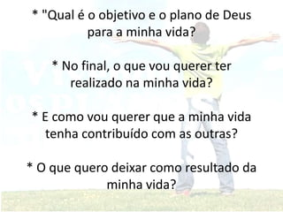 * "Qual é o objetivo e o plano de Deus
para a minha vida?
* No final, o que vou querer ter
realizado na minha vida?
* E como vou querer que a minha vida
tenha contribuído com as outras?
* O que quero deixar como resultado da
minha vida?
 