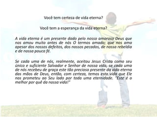 Você tem certeza de vida eterna?
Você tem a esperança da vida eterna?
A vida eterna é um presente dado pelo nosso amoroso Deus que
nos amou muito antes de nós O termos amado; que nos ama
apesar dos nossos defeitos, dos nossos pecados, de nossa rebeldia
e de nossa pouca fé.
Se cada uma de nós, realmente, aceitou Jesus Cristo como seu
único e suficiente Salvador e Senhor de nossa vida, se cada uma
de nós recebeu de graça este tão precioso presente da vida eterna
das mãos de Deus, então, com certeza, temos esta vida que Ele
nos prometeu ao Seu lado por toda uma eternidade. "Este é o
melhor por quê da nossa vida!"
 