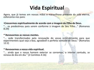 Vida Espiritual
Agora, que já temos em nossas mãos o maravilhoso presente da vida eterna,
esforcemo-nos para:
•Crescermos espiritualmente de acordo com a imagem do Filho de Deus.
"... os predestinou para serem conforme à imagem de Seu Filho..." (Romanos
8:29)
* Renovarmos as nossas mentes.
"... sede transformados pela renovação do vosso entendimento para que
experimenteis qual seja a boa, agradável e perfeita vontade de Deus." (Romanos
12:2)
* Renovarmos a nossa vida espiritual.
"... ainda que o nosso homem exterior se corrompa, o interior contudo, se
renova de dia em dia." (2 Coríntios 4:16)
 