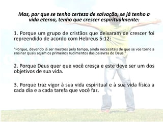 Mas, por que se tenho certeza de salvação, se já tenho a
vida eterna, tenho que crescer espiritualmente:
1. Porque um grupo de cristãos que deixaram de crescer foi
repreendido de acordo com Hebreus 5:12:
"Porque, devendo já ser mestres pelo tempo, ainda necessitais de que se vos torne a
ensinar quais sejam os primeiros rudimentos das palavras de Deus."
2. Porque Deus quer que você cresça e este deve ser um dos
objetivos de sua vida.
3. Porque traz vigor à sua vida espiritual e à sua vida física a
cada dia e a cada tarefa que você faz.
 