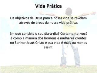 Vida Prática
Os objetivos de Deus para a nossa vida se revelam
através de áreas da nossa vida prática.
Em que consiste o seu dia-a-dia? Certamente, você
é como a maioria dos homens e mulheres crentes
no Senhor Jesus Cristo e sua vida é mais ou menos
assim:
 