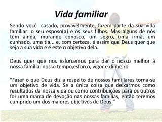 Vida familiar
Sendo você casado, provavelmente, fazem parte da sua vida
familiar: o seu esposo(a) e os seus filhos. Mas alguns de nós
têm ainda, morando conosco, um sogro, uma irmã, um
cunhado, uma tia... e, com certeza, é assim que Deus quer que
seja a sua vida e é este o objetivo dela.
Deus quer que nos esforcemos para dar o nosso melhor à
nossa família: nosso tempo,esforço, vigor e dinheiro.
"Fazer o que Deus diz a respeito de nossos familiares torna-se
um objetivo de vida. Se a única coisa que deixarmos como
resultados da nossa vida ou como contribuições para os outros
for uma marca de devoção nas nossas famílias, então teremos
cumprido um dos maiores objetivos de Deus."
 