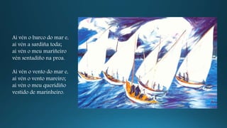 Aí vén o barco do mar e,
aí vén a sardiña toda;
aí vén o meu mariñeiro
vén sentadiño na proa.
Aí vén o vento do mar e,
aí vén o vento mareiro;
aí vén o meu queridiño
vestido de marinheiro.
 