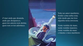 O mar anda que desanda,
anda que desaparece;
quen ten amores non dorme,
quen non os ten adormece.
Teño un amor mariñeiro,
bonito coma unha rosa;
teño medo que mo leve
algunha nena envexosa.
Vente ventiño do mare,
vente ventiño mareiro;
vente ventiño do mare
e tráeme o meu mariñeiro
 