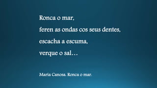 Ronca o mar,
feren as ondas cos seus dentes,
escacha a escuma,
verque o sal…
María Canosa. Ronca o mar.
 