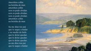 Amoriños collín
na beiriña do mar,
amoriños collín
non os podo olvidar,
non os podo olvidar,
non os podo olvidar,
amoriños collín
na beiriña do mar.
Xa me dixo teu pai
que te saque a bailar
e no medio do baile
que te deixe quedar,
que te deixe quedar,
que te deixe quedar,
xa me dixo teu pai
que te saque a bailar.
 