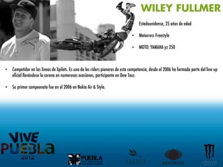 WILEY FULLMER
                                                                               •  Estadounidense, 25 años de edad

                                                                               •  Motocross Freestyle

                                                                               •  MOTO: YAMAHA yz 250



•  Competidor en las líneas de Xpilots. Es uno de los riders pioneros de esta competencia, desde el 2006 ha formado parte del line up
   oﬁcial llevándose la corona en numerosas ocasiones, participante en Dew Tour.

•  Su primer campeonato fue en el 2006 en Nokia Air & Style.
	
  
 