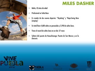 MILES DASHER
•  Idaho, 43 años de edad

•  Profesional en Salto Base

•  Es creador de dos nuevos deportes: “Skyaking” y “Rope-Swing Base
   Jumping”

•  En total lleva 4,600 saltos en paracaídas y 3,190 de saltos base.

•  Tiene el record de saltos base en un día: 57 veces

•  Saltará del puente de Huauchinango: Puente de San Marcos y en la
   clausura.
 