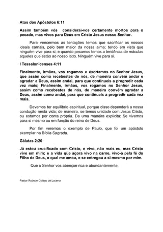 Atos dos Apóstolos 6:11
Assim também vós considerai-vos certamente mortos para o
pecado, mas vivos para Deus em Cristo Jesus nosso Senhor.
Para vencermos as tentações temos que sacrificar os nossos
ideais carnais, pelo bem maior da nossa alma; tendo em vista que
ninguém vive para si, e quando pecamos temos a tendência de máculas
aqueles que estão ao nosso lado. Ninguém vive para si.
I Tessalonicenses 4:11
Finalmente, irmãos, vos rogamos e exortamos no Senhor Jesus,
que assim como recebestes de nós, de maneira convém andar e
agradar a Deus, assim andai, para que continueis a progredir cada
vez mais; Finalmente, irmãos, vos rogamos no Senhor Jesus,
assim como recebestes de nós, de maneira convém agradar a
Deus, assim como andai, para que continueis a progredir cada vez
mais.
Devemos ter equilíbrio espiritual, porque disso dependerá a nossa
condução nesta vida; de maneira, se temos unidade com Jesus Cristo,
ou estamos por conta própria. De uma maneira explicita: Se vivemos
para si mesmo ou em função do reino de Deus.
Por fim veremos o exemplo de Paulo, que foi um apóstolo
exemplar na Bíblia Sagrada.
Gálatas 2:20
Já estou crucificado com Cristo, e vivo, não mais eu, mas Cristo
vive em mim; e a vida que agora vivo na carne, vivo-a pela fé do
Filho de Deus, o qual me amou, e se entregou a si mesmo por mim.
Que o Senhor vos abençoe rica e abundantemente.
Pastor Robson Colaço de Lucena
 