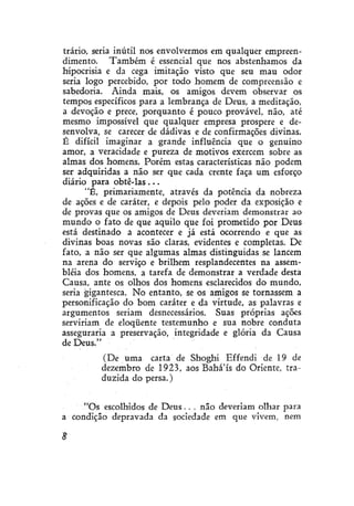 trário, seria inútil nos envolvermos em qualquer empreendimento. Também é essencial que nos abstenhamos da
hipocrisia e da cega imitação visto que seu mau odor
seria logo percebido, por todo homem de compreensão e
sabedoria. Ainda mais, os amigos devem observar os
tempos específicos para a lembrança de Deus, a meditação,
a devoção e prece, porquanto é pouco provável, não, até
mesmo impossível que qualquer empresa prospere e desenvolva, se carecer de dádivas e de confirmações divinas.
É difícil imaginar a grande influência que o genuíno
amor, a veracidade e pureza de motivos exercem sobre as
almas dos homens. Porém estas características não podem
ser adquiridas a não ser que cada crente faça um esforço
diário para obtê-las . . .
"É, primariamente, através da potência da nobreza
de ações e de caráter, e depois pelo poder da exposição e
de provas que os amigos de Deus deveriam demonstrar ao
mundo o fato de que aquilo que foi prometido por Deus
está destinado a acontecer e já está ocorrendo e que as
divinas boas novas são claras, evidentes e completas. De
fato, a não ser que algumas almas distinguidas se lancem
na arena do serviço e brilhem resplandecentes na assembléia dos homens, a tarefa de demonstrar a verdade desta
Causa, ante os olhos dos homens esclarecidos do mundo,
seria gigantesca. No entanto, se os amigos se tornassem a
personificação do bom caráter e da virtude, as palavras e
argumentos seriam desnecessários. Suas próprias ações
serviriam de eloqüente testemunho e sua nobre conduta
asseguraria a preservação, integridade e glória da Causa
de Deus."
(De uma carta de Shoghi Effendi de 19 de
dezembro de 1923, aos Bahá'ís do Oriente, traduzida do persa.)
"Os escolhidos de D e u s . . . não deveriam olhar para
a condição depravada da sociedade em que vivem, nem
8

 
