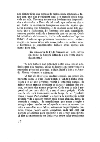 nos distinguirão das pessoas de mentalidade mundana e farão com que elas perguntem qual é o segredo desta nova
vida em nós. Devemos tornar-nos inteiramente desprendidos e devotados a Deus, de tal modo que todos os dias e
em todos os momentos busquemos somente aquilo que
Deus gostaria que fizéssemos e da maneira como Ele gostaria que o fizéssemos. Se fizermos isto com sinceridade,
teremos perfeita unidade e harmonia com os outros. Onde
há deficiência de harmonia, há falta de verdadeiro Espírito
Bahá'í. A não ser que possamos demonstrar esta transformação em nossas vidas, este novo poder, este mútuo amor
e harmonia, os ensinamentos Bahá'ís serão apenas um
nome para nós."
(De uma carta de 14 de fevereiro de 1925, escrita
em nome de Shoghi Effendi a um crente individualmente. )
"Se nós Bahá'ís não podemos obter uma cordial unidade entre nós mesmos, então falhamos em compreender o
propósito principal pelo qual o Báb, Bahá'u'lláh e o Amado Mestre viveram e sofreram.
"A fim de obter esta unidade cordial, um ponto importante sobre o qual BaháVlláh e Abdu'1-Bahá insistiram é o de que devemos resistir à tendência natural de
deixar nossa atenção focalizar as faltas e defeitos dos outros, ao invés dos nossos próprios. Cada um de nós é responsável por uma vida só, e esta é nossa própria . Cada
um de nós está ímensuravelmente longe de ser "perfeito
como é nosso Pai Celestial" e a tarefa de aperfeiçoar nossa
própria vida e caráter requer toda nossa atenção, força de
vontade e energia. Se permitirmos que nossa atenção e
energia sejam usadas no esforço de manter os outros corretos e remediar suas falhas, estaremos desperdiçando precioso tempo. Somos como lavradores, cada um com sua
parelha de animais para conduzir e seu arado para dirigir.
A fim de mantermos em linha reta nosso sulco precisamos
10

 