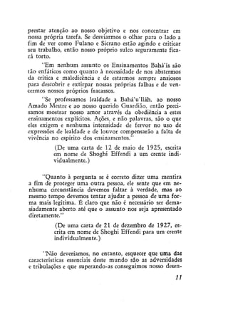 prestar atenção ao nosso objetivo e nos concentrar em
nossa própria tarefa. Se desviarmos o olhar para o lado a
fim de ver como Fulano e Sicrano estão agindo e criticar
seu trabalho, então nosso próprio sulco seguramente ficará torto.
"Em nenhum assunto os Ensinamentos Bahá'ís são
tão enfáticos como quanto à necessidade de nos abstermos
da crítica e maledicência e de estarmos sempre ansiosos
para descobrir e extirpar nossas próprias falhas e de vencermos nossos próprios fracassos.
"Se professamos lealdade a BaháVlláh, ao nosso
Amado Mestre e ao nosso querido Guardião, então precisamos mostrar nosso amor através da obediência a estes
ensinamentos explícitos. Ações, e não palavras, são o que
eles exigem e nenhuma intensidade de fervor no uso de
expressões de lealdade e de louvor compensarão a falta de
vivência no espírito dos ensinamentos."
(De uma carta de 12 de maio de 1925, escrita
em nome de Shoghi Effendi a um crente individualmente.)
"Quanto à pergunta se é correto dizer uma mentira
a fim de proteger uma outra pessoa, ele sente que em nenhuma circunstância devemos faltar à verdade, mas ao
mesmo tempo devemos tentar ajudar a pessoa de uma forma mais legítima. É claro que não é necessário ser demasiadamente aberto até que o assunto nos seja apresentado
diretamente."
(De uma carta de 21 de dezembro de 1927, escrita em nome de Shoghi Effendi para um crente
individualmente.)
"Não deveríamos, no entanto, esquecer que uma das
características essenciais deste mundo são as adversidades
e tribulações e que superando-as conseguimos nosso desen11

 