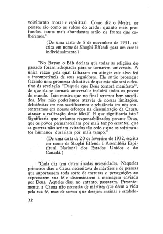 volvimento moral e espiritual. Como diz o Mestre, os
pesares são como os sulcos do arado; quanto mais profundos, tanto mais abundantes serão os frutos que colheremos."
(De uma carta de 5 de novembro de 1931, escrita em nome de Shoghi Effendi para um crente
individualmente.)
"No Bayan o Báb declara que todas as religiões do=
passado foram adequadas para se tornarem universais. A
única razão pela qual falharam em atingir este alvo foi
a incompetência de seus seguidores. Ele então prossegue
fazendo uma promessa definitiva de que este não será o destino da revelação "Daquele que Deus tornará manifesto",
de que ela se tornará universal e incluirá todos os povos'
do mundo. Isto mostra que no final seremos bem sucedidos. Mas não poderíamos através de nossas limitações,
deficiências em nos sacrificarmos e relutância em nos concentrarmos em nossos esforços na disseminação da Causa,
atrasar a realização deste ideal? E que significaria isto?
Significaria que seríamos responsabilizados perante Deus,
que os povos permaneceriam por mais tempo errantes, que
as guerras não seriam evitadas tão cedo e que os sofrimentos humanos durariam por mais tempo;"
(De uma carta de 20 de fevereiro de 1932, escrita
em nome de Shoghi Effendi à Assembléia Espiritual Nacional dos Estados Unidos e do
Canadá.)
"Cada dia tem determinadas necessidades. Naqueles
primeiros dias a Causa necessitava de mártires e de pessoas
que suportassem toda sorte de torturas e perseguições ao
expressarem sua fé e disseminarem a mensagem enviada
por Deus. Aqueles dias, no entanto, passaram. Presentemente, a Causa não necessita de mártires que dêem a vida
pela sua fé, mas de servos que desejem ensinar e estabele-

n

 
