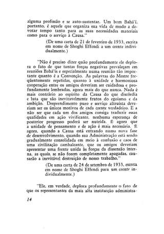 alguma profissão e se auto-sustentar. Um bom Bahá'í..
portanto, é aquele que organiza sua vida de modo a devotar tempo tanto para as suas necessidades materiais.
como para o serviço à Causa."
(De uma carta de 21 de fevereiro de 1933, escrita
em nome de Shoghi Effendi a um crente individualmente. )
"Não é preciso dizer quão profundamente ele deplora o fato de que tantas forças negativas prevaleçam em
reuniões Bahá'ís e especialmente numa reunião tão importante quanto é a Convenção. As palavras do Mestre freqüentemente repetidas, quanto à unidade e harmoniosa
cooperação entre os amigos deveriam ser cuidadosa e profundamente lembradas, agora mais do que nunca. Nada é
mais contrário ao espírito da Causa do que discórdia
e luta que são inevitavelmente frutos do egoísmo e da
ambição. Desprendimento puro e serviço altruísta deveriam ser os únicos motivos de cada crente verdadeiro. E a
não ser que cada um dos amigos consiga traduzir essas
qualidades em ação vivificante, nenhuma esperança de
posterior progresso poderá ser nutrida. É agora que
a unidade de pensamento e de ação é mais necessária. É
agora, quando a Causa está entrando numa nova fase
de desenvolvimento, quando sua Administração está sendo
gradualmente consolidada em meio à confusão e caos de
uma civilização cambaleante, que os amigos deveriam
apresentar uma frente unida às forças da dissensão interna, as quais, se não forem completamente apagadas, causarão a inevitável destruição de nosso trabalho."
(De uma carta de 24 de setembro de 1933, escrita
em nome de Shoghi Effendi para um crente individualmente. )
"Ele, em verdade, deplora profundamente o fato de:
que os representantes da mais alta instituição administrais

 