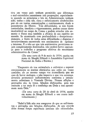 tiva em vosso país tenham permitido que diferenças
e mal-entendidos assumissem tais proporções, especialmente quando os princípios e leis da Administração tenham
sido, todos e cada um, clara e enfaticamente estabelecidos
por ele em tantas comunicações e continuamente desde o
passamento do Mestre. Tais dificuldades, se não forem
controladas, imediata e vigorosamente, podem causar dano
incalculável ao corpo da Causa e podem retardar não somente o fluxo mas também a eficácia de seu espírito no
mundo. Se examinada com profundidade e desapaixona damente, a fonte de todas estas dificuldades e disputas é
invariavelmente encontrada nos sentimentos de egoísmo
e interesse. E a não ser que tais sentimentos perniciosos sejam completamente dominados, não poderá haver esperança para o trabalho e progresso efetivos do mecanismo
administrativo da Causa."
(De uma carta de 9 de maio de 1934, escrita em
nome de Shoghi Effendi à Assembléia Espiritual
Nacional da índia e Burma.)
"Enquanto ele vos estimularia a enfrentar e superar
corajosamente os muitos obstáculos que estão em vosso
caminho, ele ao mesmo tempo vos aconselharia que no
caso de haver malogro, e não importa o que vos aconteça,
deveríeis permanecer radiantemente contentes e inteiramente submissos à Vontade Divina. Nossas aflições e
provações são, às vezes, bênçãos disfarçadas, pois nos
ensinam a ter mais fé e confiança em Deus e nos aproximam mais Dele."
(De uma carta de 28 de abril de 1936, escrita
em nome de Shoghi Effendi a um crente individualmente. )
"Bahá'u'lláh não nos assegurou de que os sofrimentos e privações são bênçãos disfarçadas, de que através
deles nossas forças espirituais internas são estimuladas.
15

 