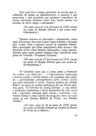 "Seja qual for o campo particular de serviço que escolherdes, de ensino ou administrativo, o essencial é que
persevereis e não permitais que qualquer consciência de
vossas limitações diminua vosso zelo, muito menos vos
detenha de servir alegre e ativamente."
(De uma carta de 6 de fevereiro de 1939, escrita
em nome de Shoghi Effendi a um crente individualmente. )
"Quanto maiores as provações e sofrimentos, tanto
mais fortemente deveriam crescer vossa lealdade e devoção
pela Causa. Pois é somente através de repetidas tributações e provações que Deus experimenta Seus servos e eles
deveriam vê-las como bênçãos disfarçadas e como oportunidades pelas quais podem adquirir uma consciência mais
plena da Vontade e Propósito Divinos."
(De uma carta de 23 de fevereiro de 1939, escrita
em nome de Shoghi Effendi para um crente individualmente. )
"O Guardião sente que o curso sobre a formação
do caráter a ser dado p o r . . ., é especialmente importante
e deveria receber a devida ênfase e ser estudado com cuidado e profundidade principalmente pelos crentes jovens
que estão assistindo à escola. Aqueles padrões de conduta
Bahá'í, os quais ele mesmo estabeleceu em sua última epístola geral, "O Advento da Justiça Divina", e cuja defesa
e promoção constituem o dever primordial de cada crente
leal e consciente, merecem sério estudo e meditação e deveriam formar o tema central do programa deste ano para
todas as três Escolas Bahá'ís de Verão, nos Estados
Unidos."
(De uma carta de 20 de maio de 1939, escrita
em nome de Shoghi Effendi ao Comitê da Escola
de Verão de Louhelen.)
17

 