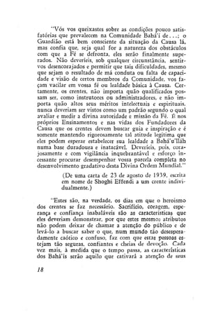 "Vós vos queixastes sobre as condições pouco satisfatórias que prevalecem na Comunidade Bahá'í de. . . ; o
Guardião está bem consciente da situação da Causa lá,
mas confia que, seja qual for a natureza dos obstáculos
com que a Fé se defronta, eles serão finalmente superados. Não deveríeís, sob qualquer circunstância, sentirvos desencorajados e permitir que tais dificuldades, mesmo
que sejam o resultado de má conduta ou falta de capacidade e visão de certos membros da Comunidade, vos façam vacilar em vossa fé ou lealdade básica à Causa. Certamente, os crentes, não importa quão qualificados possam ser, como instrutores ou administradores, e não importa quão altos seus méritos intelectuais e espirituais,
nunca deveriam ser vistos como um padrão segundo o qual
avaliar e medir a divina autoridade e missão da Fé. É nos
próprios Ensinamentos e nas vidas dos Fundadores da
Causa que os crentes devem buscar guia e inspiração e é
somente mantendo rigorosamente tal atitude legítima que
eles podem esperar estabelecer sua lealdade a Bahá'u'lláh
numa base duradoura e inatacável. Deveríeís, pois, corajosamente e com vigilância inquebrantável e esforço incessante procurar desempenhar vossa parcela completa no
desenvolvimento gradativo desta Divina Ordem Mundial."
(De uma carta de 23 de agosto de 1939, escrita
em nome de Shoghi Effendi a um crente individualmente. )
"Estes são, na verdade, os dias em que o heroísmo
dos crentes se faz necessário. Sacrifício, coragem, esperança e confiança inabaláveis são as características que
eles deveriam demonstrar, por que estes mesmos atributos
não podem deixar de chamar a atenção do público e de
levá-lo a buscar saber o que, num mundo tão desesperadamente caótico e confuso, faz com que estas pessoas estejam tão seguras, confiantes e cheias de devoção. Cada
vez mais, à medida que o tempo passa, as características
dos Bahá'ís serão aquilo que cativará a atenção de seus
18

 