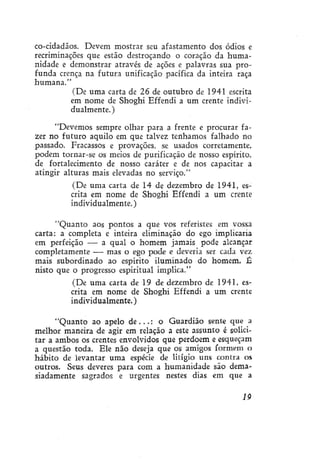 co-cidadãos. Devem mostrar seu afastamento dos ódios e
recriminações que estão destroçando o coração da humanidade e demonstrar através de ações e palavras sua profunda crença na futura unificação pacífica da inteira raça
humana."
(De uma carta de 26 de outubro de 1941 escrita
em nome de Shoghi Effendi a um crente individualmente.)
"Devemos sempre olhar para a frente e procurar fazer no futuro aquilo em que talvez tenhamos falhado no
passado. Fracassos e provações, se usados corretamente,
podem tornar-se os meios de purificação de nosso espírito,
de fortalecimento de nosso caráter e de nos capacitar a
atingir alturas mais elevadas no serviço."
(De uma carta de 14 de dezembro de 1941, escrita em nome de Shoghi Effendi a um crente
individualmente.)
"Quanto aos pontos a que vos referistes em vossa
carta: a completa e inteira eliminação do ego implicaria
em perfeição — a qual o homem jamais pode alcançar
completamente — mas o ego pode e deveria ser cada vez
mais subordinado ao espírito iluminado do homem, É
nisto que o progresso espiritual implica."
(De uma carta de 19 de dezembro de 1941, escrita em nome de Shoghi Effendi a um crente
individualmente.)
"Quanto ao apelo d e . . . : o Guardião sente que a
melhor maneira de agir em relação a este assunto é solicitar a ambos os crentes envolvidos que perdoem e esqueçam
a questão toda. Ele não deseja que os amigos formem o
hábito de levantar uma espécie de litígio uns contra os
outros. Seus deveres para com a humanidade são demasiadamente sagrados e urgentes nestes dias em que a
19

 