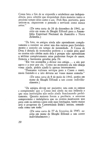 Causa luta a fim de se expandir e estabelecer sua independência, para admitir que despendam desta maneira tanto o
precioso tempo deles como o seu. Pedi-lhes, portanto, para
unirem-se, esquecerem o passado e servirem como nunca
antes."
(De uma carta de 26 de dezembro de 1941, escrita em nome de Shoghi Effendi para a Assembléia Espiritual Nacional da Austrália e Nova
Zelândia.)
"De fato, os amigos ainda não aprenderam completamente a recorrer ao amor uns dos outros para fortalecimento e consolo em tempo de necessidade. A Causa de
Deus é dotada de tremendos poderes e a razão pela qual
os crentes não obtêm mais dela é porque não aprenderam
a utilizar completamente estas poderosas forças de amor,
firmeza e harmonia geradas pela Fé.
"Ele vos aconselha a deixar sua a m i g a . . . a sós por
agora e a orar por ela. Como no momento ela não deseja
vossa ajuda, podeis ajudá-la apenas internamente.
"Prestastes valiosos serviços para a Causa e continuais fazendo-o e isto deveria ser vosso maior consolo."
(De uma carta de 8 de maio de 1942, escrita em
nome de Shoghi Effendi a um crente individualmente. )
"Os amigos devem ser pacientes uns com os outros
e compreender que a Causa está ainda na sua infância e
que suas instituições não estão ainda funcionando perfeitamente. Quanto maiores forem a paciência, a amorosa
compreensão e indulgência que os crentes mostrarem uns
para com os outros e para com suas limitações, tanto maior
será o progresso da Comunidade Bahá'í inteira, conaiderada como um todo."
(De uma carta de 11 de fevereiro de 1943. escrita em nome de Shoghi Effendi a um crente
individualmente.)
20

 