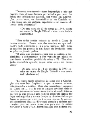 "Devemos compreender nossa imperfeição e não nos
permitir ficar demasiadamente perturbados por causa das
coisas que infelizmente ocorrem, por vezes, em Convenções, outras vezes, em Assembléias ou em Comitês, etc.
Tais coisas são, em essência, superficiais e no decorrer do
tempo serão superadas."
(De uma carta de 17 de março de 1943, escrita
em nome de Shoghi Effendi a um crente individualmente. )
"Nem todos somos capazes de servir à Causa da
mesma maneira. Porém uma das maneiras em que todo
Bahá'í pode disseminar a Fé é pelo exemplo. Isto move
os corações das pessoas de um modo tão profundo como
as palavras jamais podem.
"O amor que mostramos para com os outros, a hospitalidade e compreensão, a boa vontade em ajudá-los,
constituem a melhor publicidade sobre a Fé. Eles desejarão conhecê-la quando verem estas coisas em nossas
vidas."
(De uma carta de 14 de outubro de 1943, escrita em nome de Shoghi Effendi a um crente
individualmente.)
"Ele ficou muito satisfeito de saber que a Convenção teve uma boa freqüência e que os crentes estavam
entusiasmados e unidos. Uma das necessidades supremas
da Causa em. . . é a de que os amigos deveriam unir-se,
deveriam tornar-se realmente conscientes, de modo intenso,
do fato de que eles são uma família espiritual, ligada por
laços mais sagrados e eternos do que os vínculos físicos que
fazem as pessoas pertencerem à mesma família. Se os amigos esquecerem todas as diferenças pessoais e abrirem seus
corações para um amor maior uns para com os outros
por amor a Bahaulláh, descobrirão que seus poderes cres21

 