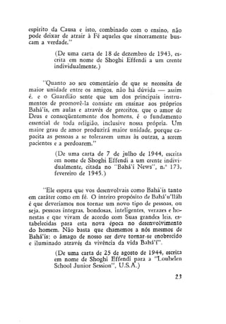espírito da Causa e isto, combinado com o ensino, não
pode deixar de atrair à Fé aqueles que sinceramente buscam a verdade."
(De uma carta de 18 de dezembro de 1943, escrita em nome de Shoghi Effendi a um crente
individualmente.)
"Quanto ao seu comentário de que se necessita de
maior unidade entre os amigos, não há dúvida — assim
é, e o Guardião sente que um dos principais instrumentos de promovê-la consiste em ensinar aos próprios
Bahá'ís, em aulas e através de preceitos, que o amor de
Deus e conseqüentemente dos homens, é o fundamento
essencial de toda religião, inclusive nossa própria. Um
maior grau de amor produzirá maior unidade, porque capacita as pessoas a se tolerarem umas às outras, a serem
pacientes e a perdoarem."
(De uma carta de 7 de julho de 1944, escrita
em nome de Shoghi Effendi a um crente individualmente, citada no "Bahá'í News", n.° 173,
fevereiro de 1945.)
"Ele espera que vos desenvolvais como Bahá'ís tanto
em caráter como em fé. O inteiro propósito de Bahá'u'lláh
é que deveríamos nos tornar um novo tipo de pessoas, ou
seja, pessoas íntegras, bondosas, inteligentes, verazes e honestas e que vivam de acordo com Suas grandes leis. estabelecidas para esta nova época no desenvolvimento
do homem. Não basta que chamemos a nós mesmos de
Bahá'ís; o âmago de nosso ser deve tornar-se enobrecido
e iluminado através da vivência da vida Bahá'í".
(De uma carta de 25 de agosto de 1944, escrita
em nome de Shoghi Effendi para a "Louhelen
School Júnior Sessíon", U.S.A.)
23

 