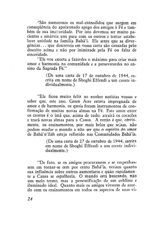 ''São numerosos os mal-entendidos que surgem em
conseqüência do apaixonado apego dos amigos à Fé e também de sua imaturidade. Por isto devemos ser muito pacientes e amáveis uns para com os outros e tentar estabelecer unidade na família Bahá'í. Ele sente que as divergências . . . que descreveis em vossa carta são causadas pelo
descrito acima e não por inimizade pela Fé ou falta de
sinceridade.
"Ele vos exorta a fazerdes o máximo para criar mais
amor e harmonia na comunidade e a perseverardes no ensino da Sagrada Fé."
(De uma carta de 17 de outubro de 1944, escrita em nome de Shoghí Effendi a um crente individualmente. )
"Ele ficou muito feliz ao receber notícias vossas e
saber que, este ano, Green Acre estava impregnada de
amor e de harmonia, os quais foram instrumentos de confirmação de muitas novas almas na Fé. Este amor entre
os crentes é o ímã que, acima de tudo, atrairá os corações
e trará novas almas para a Causa. A razão é que, obviamente, os ensinamentos, por mais belos que sejam, não
podem mudar o mundo a não ser que o espírito do amor
de BaháVlláh esteja refletido nas Comunidades Bahá'ís.
(De uma carta de 27 de outubro de 1944, escrita
em nome de Shoghi Effendi a um crente individualmente.)
"De fato, se os amigos procurassem e se empenhassem em tornar-se cem por cento Bahá'ís. veriam quanto
sua influência sobre outros aumentaria e quão rapidamente a Causa se espalharia. O mundo está buscando, não
um meio termo, mas a personificação de um sublime e
iluminado ideal. Quanto mais os amigos viverem de acordo com os ensinamentos em todos os aspectos de suas vi24

 
