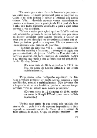 "Ele sente que a atual falta de harmonia que prevalece entre vós. . . é muito prejudicial para o progresso da
Causa e só pode romper e esfriar o interesse dos novos
crentes. V ó s . . . deveríeis esquecer vossos ressentimentos
pessoais e unir-vos para a proteção da Fé à qual, ele bem
o sabe, sois todos lealmente devotados e para a qual estais
prontos a vos sacrificar.
"Talvez a maior provação à qual os Bahá'ís tenham
sido submetidos proceda de outros Bahá'ís; mas por causa
do Mestre deveriam estar sempre prontos a tolerar os
erros dos outros, desculpá-los por palavras ásperas que tenham proferido, perdoar e esquecer. Ele vos recomenda
insistentemente esta maneira de proceder.
"Também ele sente que vós e. . . não deveríeis afastar-vos das reuniões e festas e m . . . ; conseguístes agora um
grupo entusiástico de jovens Bahá'ís em Port Adelaide e
deveríeis mostrar-lhes forte exemplo de disciplina Bahá'í
e da unidade que pode e tem de prevalecer na comunidade do Máximo Nome."
(De uma carta de 18 de dezembro de 1945, escrita em nome de Shoghi Effendí a um crente
individualmente.)
"Perguntastes sobre 'índígestão espiritual': og Bahá'ís deveriam procurar ser multi-laterais, normais e bem
equilibrados, mental e espiritualmente. Não devemos dar
a impressão de sermos fanáticos, porém ao mesmo tempo
devemos viver de acordo com nossos princípios."
(De uma carta de 12 de março de 1946, escrita
em nome de Shoghi Effendi a um crente individualmente. )
"Podeis estar certos de que orarei pela unidade dos
crentes d e . . . , pois isto é de suprema importância e disto
depende o desenvolvimento da Causa aí e O sucesso de
todo esforço de ensino. O que os amigos precisam — em

27

 